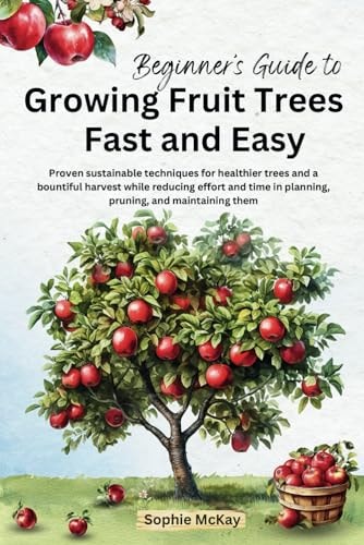 Beginner's Guide to Growing Fruit Trees Fast and Easy Proven Sustainable Techniques for Healthier Trees and a Bountiful Harvest While Reducing Effort and Time in Planting, Pruning and Maintaining Them
