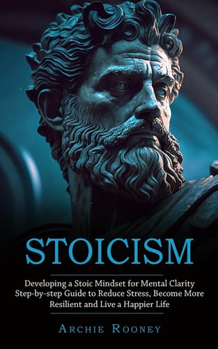 Stoicism: Developing a Stoic Mindset for Mental Clarity (Step-by-step Guide to Reduce Stress, Become More Resilient and Live a Happier Life)