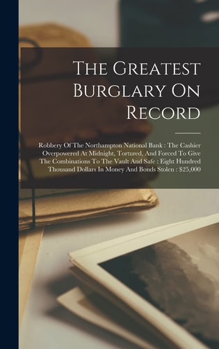 The Greatest Burglary On Record: Robbery Of The Northampton National Bank: The Cashier Overpowered At Midnight, Tortured, And Forced To Give The ... Dollars In Money And Bonds Stolen: $25,000