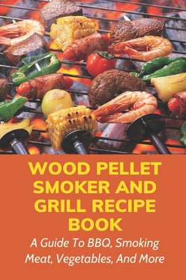 Wood Pellet Smoker And Grill Recipe Book: A Guide To BBQ, Smoking Meat, Vegetables, And More: Weird Things To Smoke On A Smoker