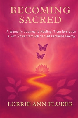 Becoming Sacred A Woman's Journey to Healing, Transformation & Soft Power through Sacred Feminine Energy: A Woman's Journey to Healing, Transformation