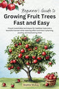 Beginner's Guide to Growing Fruit Trees Fast and Easy Proven Sustainable Techniques for Healthier Trees and a Bountiful Harvest While Reducing Effort and Time in Planting, Pruning and Maintaining Them