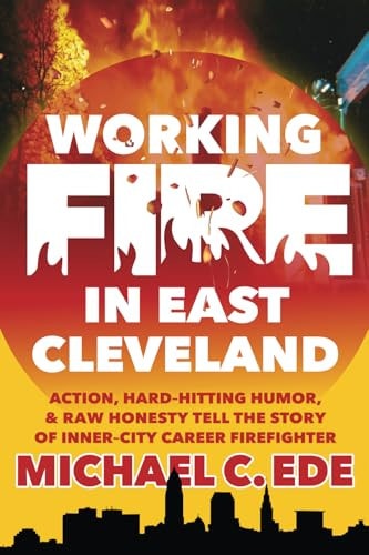 Working Fire in East Cleveland Action, Hard-Hitting Humor, & Raw Honesty Tell the Story of Inner-city Career Firefighter, Michael C. Ede