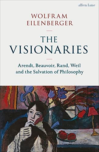 The Visionaries: Arendt, Beauvoir, Rand, Weil, and the Power of Philosophy in Dark Times