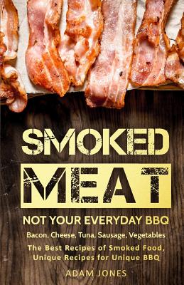 Smoked Meat: Not Your Everyday BBQ: Bacon, Cheese, Tuna, Sausage, Vegetables: The Best Recipes of Smoked Food, Unique Recipes for Unique BBQ