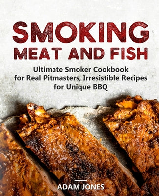 Smoking Meat and Fish: Ultimate Smoker Cookbook for Real Pitmasters, Irresistible Recipes for Unique BBQ