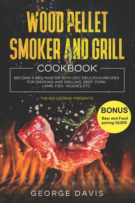 Wood Pellet Smoker and Grill Cookbook: Become a BBQ Master with 120+ Delicious Recipes for Smoking and Grilling: Beef, Pork, Lamb, Fish, Veggies etc. (Complete George Davis Cookbooks)