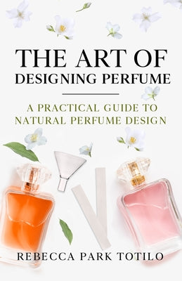 The Art of Designing Perfume: A Practical Guide to Natural Perfume Design (The Natural Perfume #2)